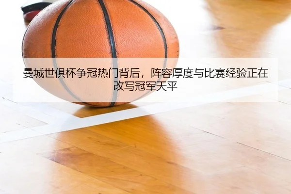 曼城世俱杯争冠热门背后，阵容厚度与比赛经验正在改写冠军天平